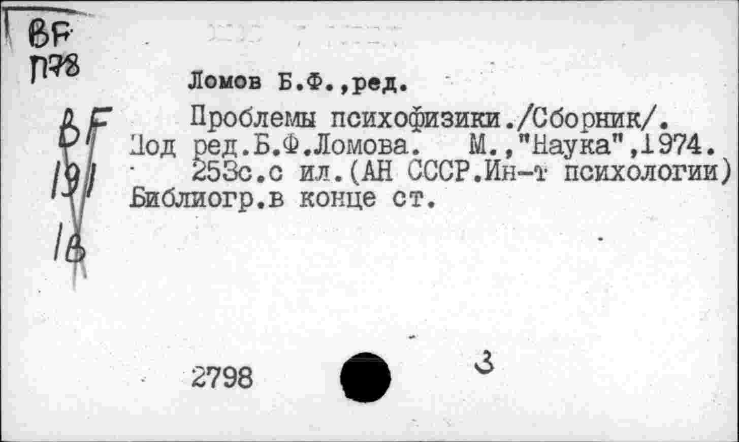 ﻿Ломов Б.Ф.,ред.
Проблемы психофизики./Сборник/.
Под ред.Б.Ф.Ломова.	М. /Наука”,1974.
253с.с ил.(АН СССР.Ин-т психологии) Библиогр.в конце ст.
2798
3